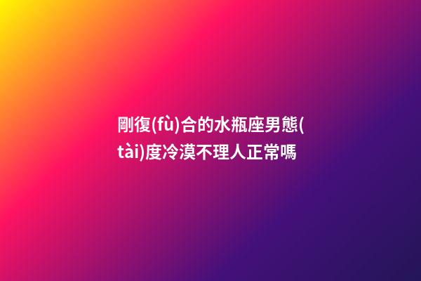 剛復(fù)合的水瓶座男態(tài)度冷漠不理人正常嗎-第1張-星座運勢-玄機派