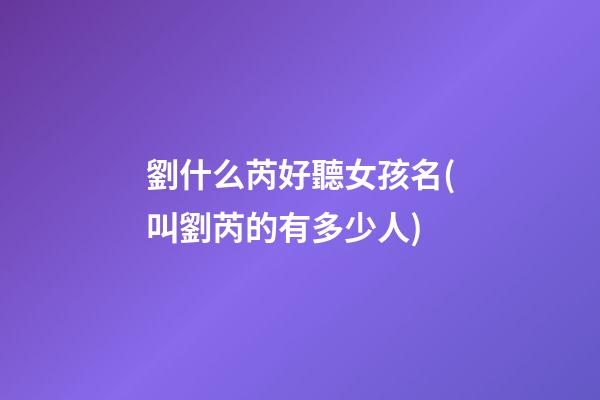 劉什么芮好聽女孩名(叫劉芮的有多少人)