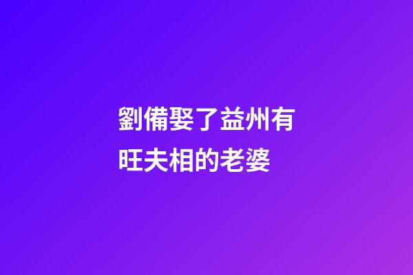 劉備娶了益州有旺夫相的老婆