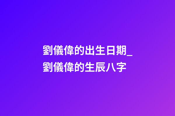 劉儀偉的出生日期_劉儀偉的生辰八字