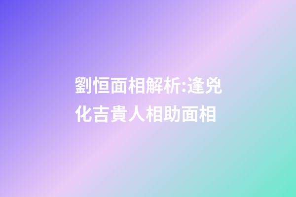 劉恒面相解析:逢兇化吉貴人相助面相