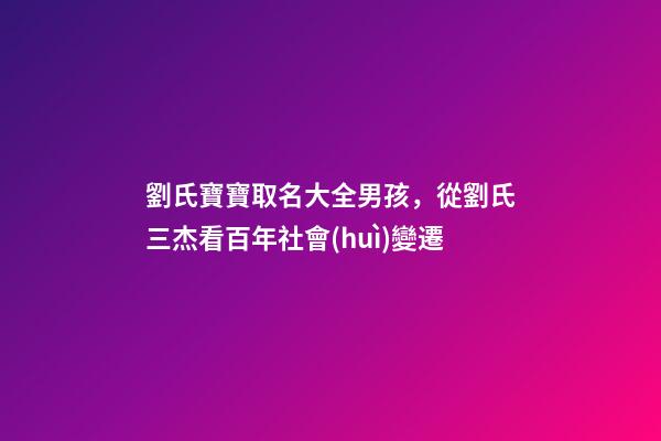 劉氏寶寶取名大全男孩，從劉氏三杰看百年社會(huì)變遷-第1張-觀點(diǎn)-玄機(jī)派
