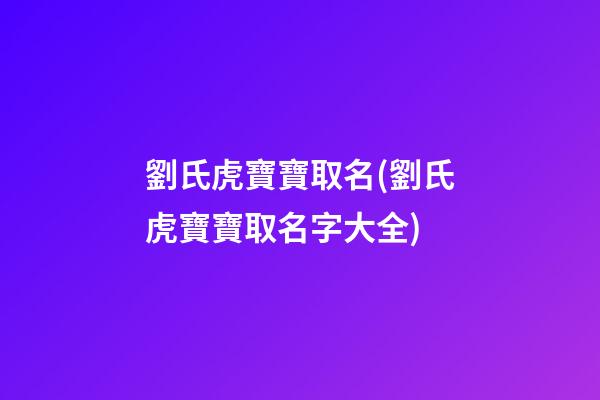 劉氏虎寶寶取名(劉氏虎寶寶取名字大全)