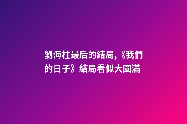 劉海柱最后的結局,《我們的日子》結局看似大圓滿-第1張-觀點-玄機派
