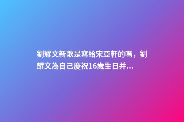 劉耀文新歌是寫給宋亞軒的嗎，劉耀文為自己慶祝16歲生日并發布新歌-第1張-觀點-玄機派