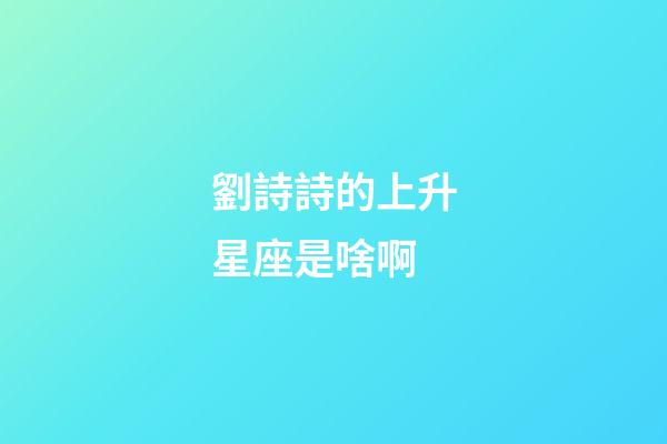 劉詩詩的上升星座是啥啊-第1張-星座運勢-玄機派