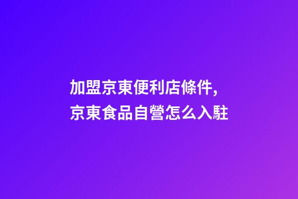 加盟京東便利店條件,京東食品自營怎么入駐-第1張-觀點-玄機派