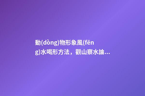 動(dòng)物形象風(fēng)水喝形方法，觀山察水論吉兇-第1張-觀點(diǎn)-玄機(jī)派