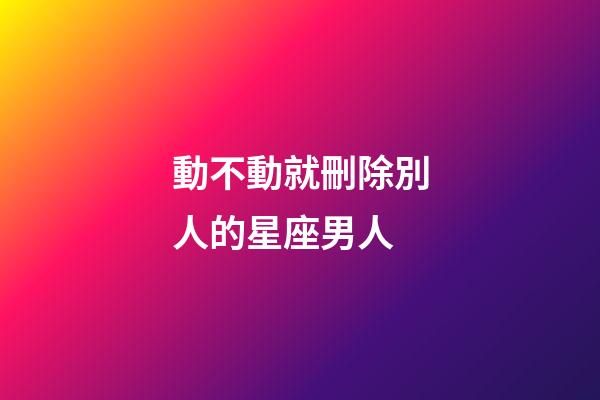 動不動就刪除別人的星座男人-第1張-星座運勢-玄機派