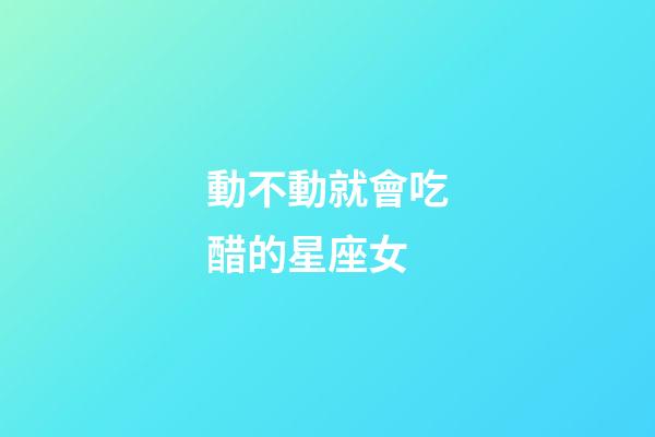 動不動就會吃醋的星座女-第1張-星座運勢-玄機派