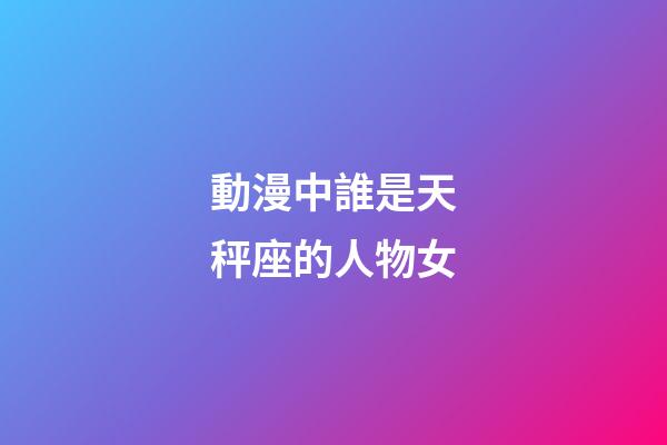 動漫中誰是天秤座的人物女-第1張-星座運勢-玄機派