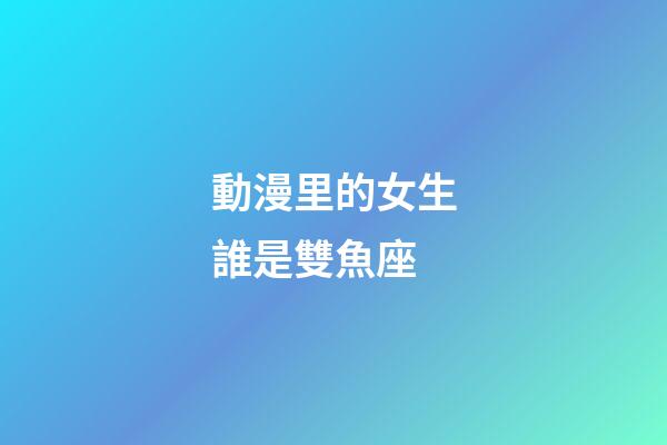 動漫里的女生誰是雙魚座-第1張-星座運(yùn)勢-玄機(jī)派