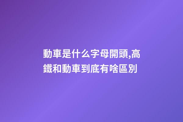 動車是什么字母開頭,高鐵和動車到底有啥區別-第1張-觀點-玄機派