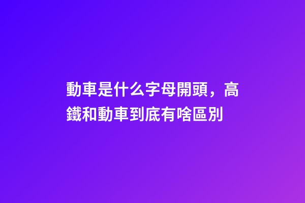 動車是什么字母開頭，高鐵和動車到底有啥區別-第1張-觀點-玄機派