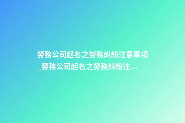 勞務公司起名之勞務糾紛注意事項_勞務公司起名之勞務糾紛注意事項