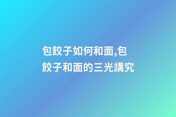 包餃子如何和面,包餃子和面的三光講究-第1張-觀點-玄機派