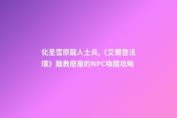 化圣雪原龍人士兵,《艾爾登法環》離教廢屋的NPC喚醒攻略-第1張-觀點-玄機派
