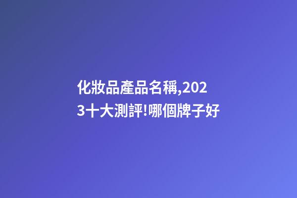 化妝品產品名稱,2023十大測評!哪個牌子好-第1張-觀點-玄機派