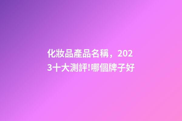 化妝品產品名稱，2023十大測評!哪個牌子好-第1張-觀點-玄機派