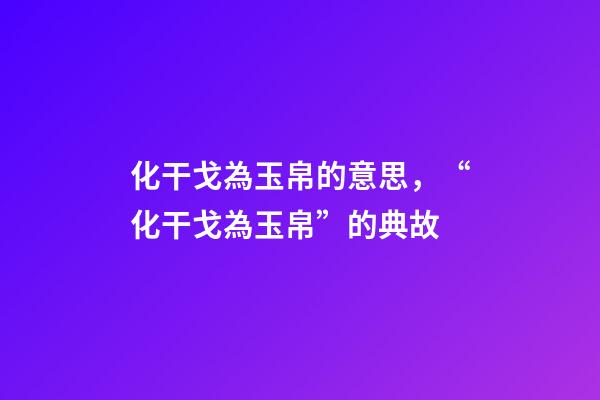 化干戈為玉帛的意思，“化干戈為玉帛”的典故-第1張-觀點-玄機派
