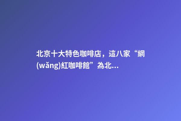 北京十大特色咖啡店，這八家“網(wǎng)紅咖啡館”為北京景區(qū)添腔調(diào)-第1張-觀點(diǎn)-玄機(jī)派
