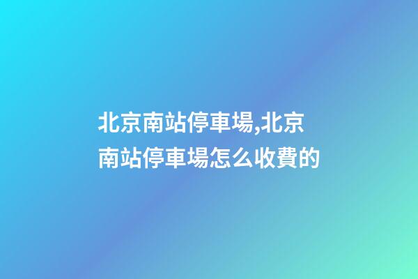 北京南站停車場,北京南站停車場怎么收費的-第1張-觀點-玄機派
