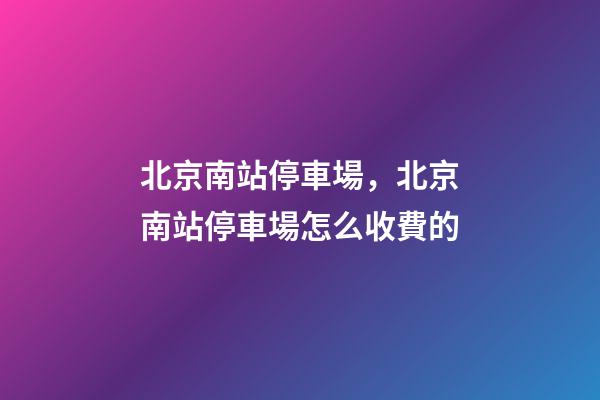 北京南站停車場，北京南站停車場怎么收費的-第1張-觀點-玄機派
