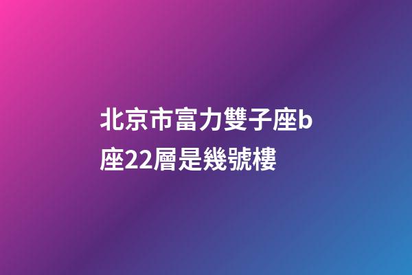 北京市富力雙子座b座22層是幾號樓-第1張-星座運勢-玄機派