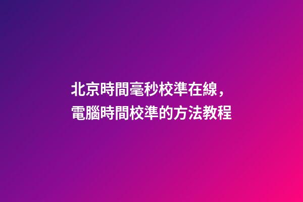 北京時間毫秒校準在線，電腦時間校準的方法教程-第1張-觀點-玄機派