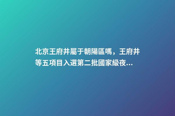 北京王府井屬于朝陽區嗎，王府井等五項目入選第二批國家級夜間文旅消費集聚區-第1張-觀點-玄機派