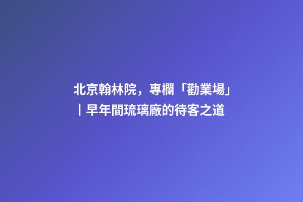 北京翰林院，專欄「勸業場」丨早年間琉璃廠的待客之道-第1張-觀點-玄機派