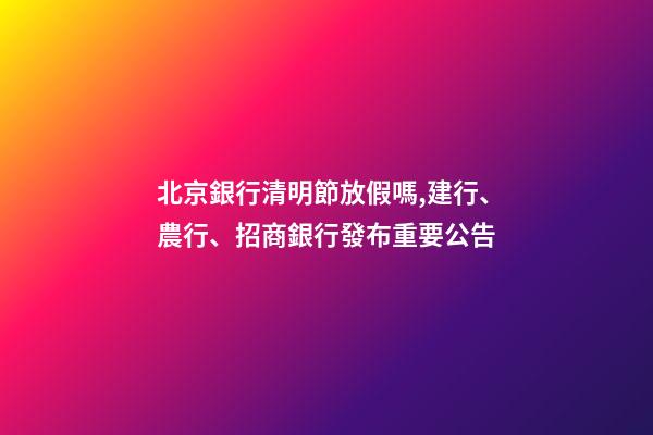 北京銀行清明節放假嗎,建行、農行、招商銀行發布重要公告-第1張-觀點-玄機派