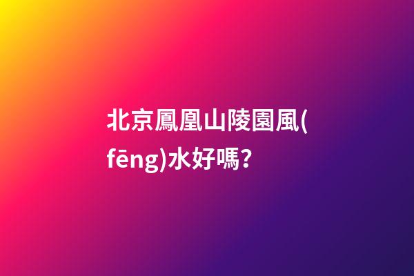 北京鳳凰山陵園風(fēng)水好嗎？