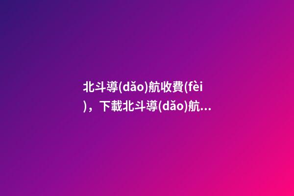 北斗導(dǎo)航收費(fèi)，下載北斗導(dǎo)航需要付費(fèi)-第1張-觀點(diǎn)-玄機(jī)派