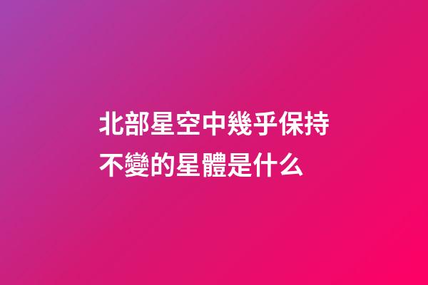 北部星空中幾乎保持不變的星體是什么-第1張-星座運勢-玄機派