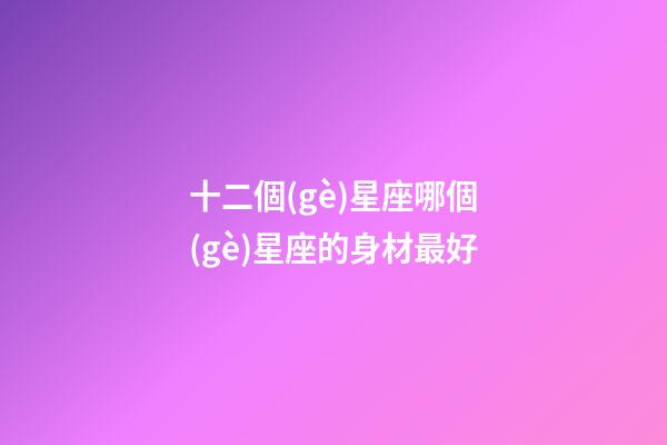 十二個(gè)星座哪個(gè)星座的身材最好-第1張-星座運(yùn)勢(shì)-玄機(jī)派