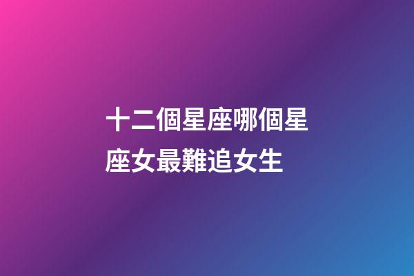 十二個星座哪個星座女最難追女生-第1張-星座運勢-玄機派