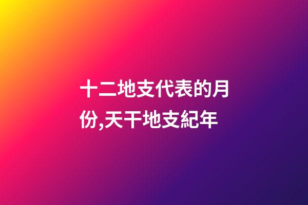 十二地支代表的月份,天干地支紀年-第1張-觀點-玄機派