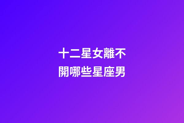十二星女離不開哪些星座男-第1張-星座運勢-玄機派