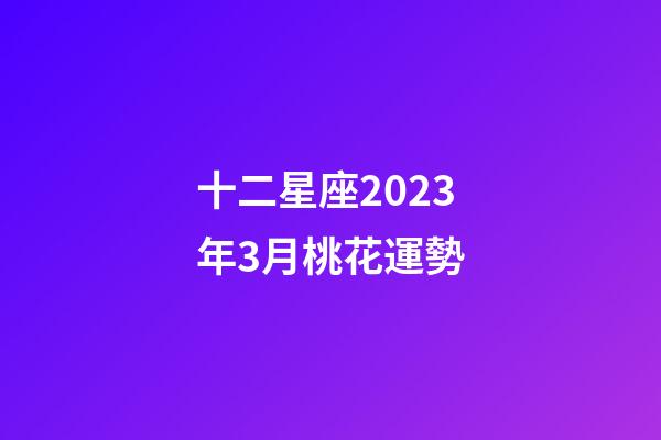 十二星座2023年3月桃花運勢-第1張-星座運勢-玄機派