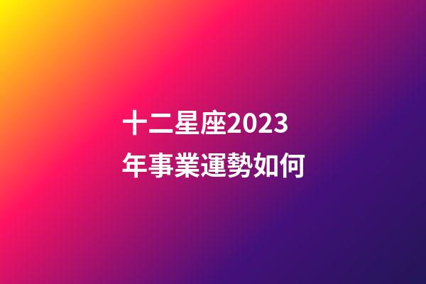 十二星座2023年事業運勢如何-第1張-星座運勢-玄機派