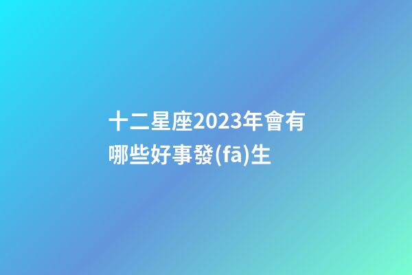 十二星座2023年會有哪些好事發(fā)生-第1張-星座運勢-玄機派