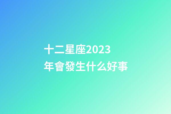 十二星座2023年會發生什么好事-第1張-星座運勢-玄機派