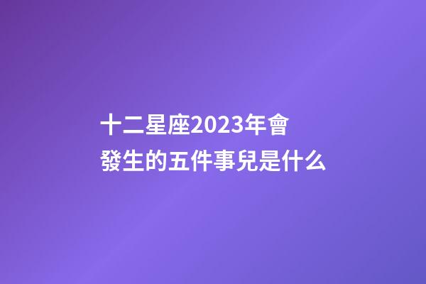 十二星座2023年會發生的五件事兒是什么-第1張-星座運勢-玄機派