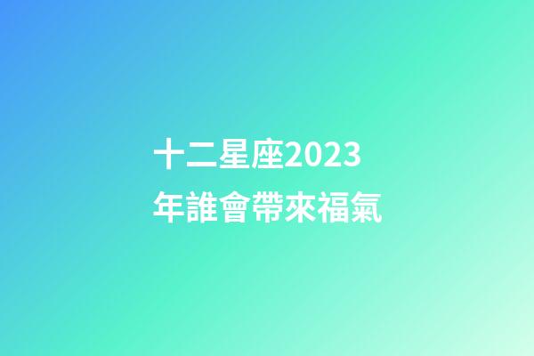 十二星座2023年誰會帶來福氣-第1張-星座運勢-玄機派