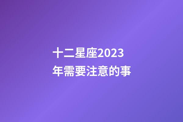 十二星座2023年需要注意的事-第1張-星座運勢-玄機派