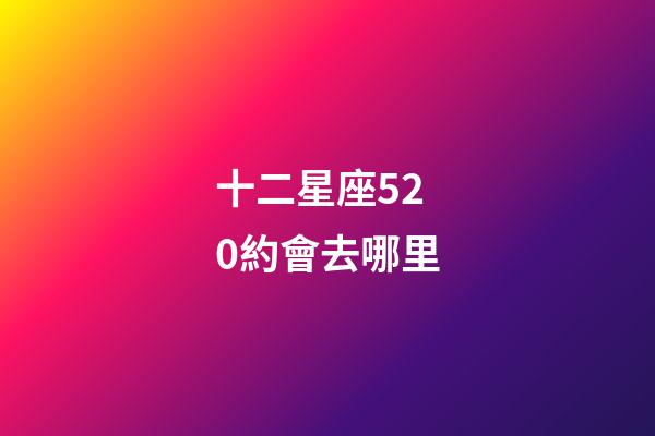十二星座520約會去哪里-第1張-星座運勢-玄機派