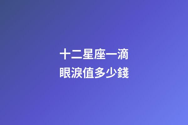 十二星座一滴眼淚值多少錢-第1張-星座運勢-玄機派
