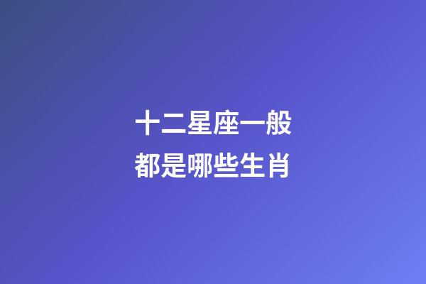 十二星座一般都是哪些生肖-第1張-星座運勢-玄機派