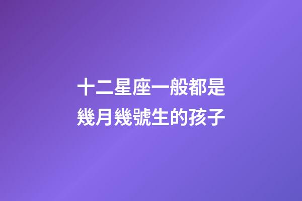 十二星座一般都是幾月幾號生的孩子-第1張-星座運勢-玄機派